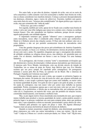 21
21
Por outro lado, se por obra do destino, viajando de avião, este cai no meio da
selva amazônica e sobra somente você (iria acrescentar a mulher mais bonita do avião,
mas as alunas consideram isso machista demais). Começa a procurar desesperadamente
nos destroços, alimentos, água e meios de sobreviver. Encontra, também sem querer,
uma mala cheia de ouro, "recursos não-contabilizados" de algum político que viajava no
avião, mas que certamente não "sabia de nada".
- "Estou rico, que sorte a minha!"
Em seguida, também por sorte, apesar de ter ficado sem a mulher mais bonita do
avião, é salvo por uma tribo indígena que nunca teve contato com o Juruna ou nenhum
homem branco. Eles não entenderão em hipótese nenhuma, porque devem carregar
aquela mala pesada, sem utilidade alguma.
É importante notarmos que, quando "olhamos" ouro e enxergamos qualquer
outra mercadoria, nosso olhar é conduzido pelas relações sociais que conhecemos.
Metal só é Dinheiro através das relações sociais. O Ouro não tem nenhum valor em si
como dinheiro a não ser por permitir acontecerem trocas de mercadorias entre
proprietários.
Uma das grandes desgraças dos povos pré-colombianos da América Espanhola,
como por exemplo, os Incas e os Aztécas, foi dominarem a técnica de produzir valores-
de-uso com ouro e prata. Os espanhóis chegaram por aqui e enxergaram não produtos
de utilidade cotidiana ou religiosa desses povos, mas dinheiro, ali, prontinho para ser
usado. Era só derreter, transformar em barras e usar na Europa. Foi uma matança
fantástica.
Já os portugueses, não tiveram a mesma "sorte" e encontraram civilizações que
não dominavam a técnica da mineração e tinham poucas mercadorias que interessavam.
O interesse pelo Novo Mundo, inicialmente, com sua divisão através do tratado de
Tordesilhas, era as minas de prata do Potosi, hoje Bolivia (por isso Evo Morales
reclama que seu povo sempre foi espoliado pelos estrangeiros). Os portugueses
tentaram o acesso pelo Rio da Prata, no extremo sul do Brasil. Daí o interesse de
Portugal e Espanha em Colonizar essa região11
.
Estamos falando apenas em ouro e prata, que ocupam os primeiros lugares na
hierarquia dos metais. Do ponto de vista da teoria do valor, que estamos utilizando em
nossa analise, o ouro ocupa o primeiro lugar por conter mais trabalho, ou maior valor,
na mesma quantidade de prata. Um quilo de ouro é igual a um quilo de prata, se a barra
for usada de contrapeso; mas tem maior valor por conter mais trabalho na mesma
quantidade. Porém, enxergamos apenas que o ouro tem mais valor por ser ouro. É uma
tautologia, ou se preferirmos, o fetiche que as mercadorias têm, por acharmos que têm
valor em si. Esquecemos, na maioria das vezes, que são produtos de relações sociais,
construídas historicamente, com homens e mulheres reais.
Mas, se por algum motivo fosse encontrada uma montanha de ouro, que exigisse
menos trabalho para produzir a mesma quantidade do metal, a prata poderia assumir o
primeiro lugar e as pessoas venderiam seu ouro para comprar prata, antes que perdesse
mais valor, o que expandiria a oferta no mercado, pressionando o preço abaixo do valor.
Falamos pela primeira vez agora em preço e valor. Há alguma diferença?
Vejamos mais um pouco da história do desenvolvimento do dinheiro.
Quando os metais assumiram o papel de dinheiro, uma determinada quantidade
desse expressava seu valor nas outras mercadorias e essas nos metais: 10g de ouro
"vale" 1 calça ou 2 blusas ou 1 cavalo e assim por diante, ou 1 blusa "vale" 10g de ouro,
11
Ver bibliografia de Eduardo Bueno.
 