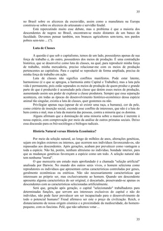 35
35
no Brasil sobre os alicerces da escravidão, assim como a manufatura na Europa
construiu-se sobre os alicerces do artesanato e servidão feudal.
Está repercutindo muito esse debate, mas o problema é que a maioria dos
descendentes de negros no Brasil, encontram-se muito distantes de um banco de
faculdade. Devemos pensar também, nos brancos agricultores sem-terra, nos pardos
pobres sem-teto ... (?).
Luta de Classes
A questão é que sob o capitalismo, temos de um lado, possuidores apenas de sua
força de trabalho e, do outro, possuidores dos meios de produção. É uma contradição
histórica, que se desenvolve como luta de classes, na qual, para reproduzir minha força
de trabalho, minha mercadoria, preciso relacionar-me com os meios de produção
pertencentes ao capitalista. Para o capital se reproduzir de forma ampliada, precisa de
minha força de trabalho em ação.
Luta de classes não significa conflitos manifestos. Pode estar latente,
harmonioso (é o que se apregoa, a harmonia entre Capital e Trabalho), mas a luta pela
vida é permanente, pois estão separados os meios de produção de quem produz e grande
parte do que é produzido é acumulado pela classe que detém esses meios de produção,
aumentando assim seu poder de explorar a classe produtora. Sempre que essa separação
aconteceu, em todas as épocas do desenvolvimento histórico-econômico dessa espécie
animal tão singular, existiu a luta de classes, quer gostemos ou não.
Privilegiar apenas raça (apesar de só existir uma raça, a humana), cor da pele,
como critério de inserção social, esconde esse conflito de interesses, que não é a luta do
bem contra o mal, mas a luta da maioria das pessoas, contra a minoria que os domina.
Alguns afirmam que a dominação de uma minoria sobre a maioria é inerente à
nossa espécie, com comprovação por meio da análise de outros primatas sociais. Deixo
essa discussão para os bió-sociólogos e biólogos radicais.
História Natural versus História Econômica?
Por meio da seleção natural, ao longo de milhões de anos, alterações genéticas,
sejam em órgãos externos ou internos, que ocorrem nos indivíduos favorecendo-os, são
repassadas aos descendentes. Após gerações, acabam por prevalecer como vantagem a
toda a espécie. Não há, porém, nenhum altruísmo no indivíduo, bondade interior, para
que as mudanças genéticas favoreçam a espécie como um todo. A seleção natural não
tem nenhuma "moral".
O que mereceria um estudo mais aprofundado é a chamada "seleção artificial"
analisada por Darwin. No mundo dos outros seres vivos, o homem seleciona como
reprodutores os indivíduos que apresentam certas características controladas por genes,
geralmente econômicas ou estéticas. Não são necessariamente características que
interessam ao próprio ser, mas exclusivamente ao homem. Quando um descendente
apresenta alguma característica do ser original, é descartado, preservando-se apenas os
descendentes com as características selecionadas artificialmente.
Será que, geração após geração, o capital "selecionando" trabalhadores para
determinadas funções, que servem aos interesses exclusivos do capital e não do
indivíduo, não pode fazer prevalecer um ser incapacitado para o desenvolvimento de
todo o potencial humano? Freud afirmava ser este o preço da civilização. Reich, o
distanciamento de nossa origem cósmica e a proximidade da mediocridade, do homem-
pequeno, com os fascistas. Pelé, que não sabemos votar ...
 
