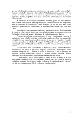 41
41
que a revolução pudesse direcionar racionalmente a produção social e criar condições
para sua sustentação. Inclusive, a famosa frase "trabalhadores do mundo, uni-vos", traz
a base da teoria marxiana na qual sendo o capitalismo um sistema mundial, de
exploração mundial, só poderia ter sucesso o Socialismo através da classe trabalhadora
como um todo.
A diminuição da exploração do trabalho excedente, por si só, transformaria a
mais valia em ampliação dos bens disponíveis para toda a sociedade e em "tempo livre"
para o trabalhador se desenvolver, como indivíduo, já que sua vida toda, como
trabalhador produtivo sob o capitalismo, é transformada em tempo livre para outra
classe.
A revolução Russa e a sua ampliação para outros países, co1etivizando os meios
de produção à força, gerou depois uma excrescência histórica: terminou por decreto de
Gorbatchev. Como pode relações "históricas" de produção acabar por decreto?
Portanto, dependia da vontade de grupos de poder, mantidos pela violência. O
capitalismo, como relações históricas sociais de produção, prevalece, em seu caminho
contraditório: sem depender da vontade consciente de seus atores. Ninguém é obrigado,
por força coercitiva, a trabalhar. A imagem de “liberdade social” é construída em
confrontação com a “liberdade individual” de escolha, fora do ambiente privado da
empresa.
Só que quanto mais o capitalismo se desenvolve, mais o trabalho humano é
materializado em meios de produção: máquinas, construções, matéria-prima, infra-
estrutura, transportes etc. E menos se utiliza o trabalhador. Com o agravante das
máquinas estarem substituindo também o cérebro humano. Veremos algumas
conseqüências dessa mudança a seguir no capítulo sobre a classe média.
O interessante é que a manifestação da queda da taxa de lucro se dá pelo
aumento da exploração direta de trabalhadores fora do processo formal de produção
capitalista, com todo tipo de terceirização, exploração de trabalho infantil, “escravo”,
etc. Não nos esqueçamos que falo de exploração mundial, global.
 