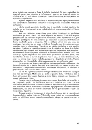 45
45
como tentativa de valorizar a força de trabalho intelectual. Só que a velocidade de
desenvolvimento das máquinas é infinitamente superior ao desenvolvimento de
cérebros. Cada vez mais há uma pressão para cursos de curta duração e que possam ser
aproveitados rapidamente.
Algumas empresas estão buscando as mesmas vantagens legais para montarem
suas universidades corporativas, com cursos voltados para suas necessidades práticas de
curto prazo.
Não há sentido econômico também para o trabalhador produzir sua força de
trabalho por um longo período se não poderá valorizá-la no processo produtivo. É jogar
dinheiro fora.
Será que continuarei tendo alunos para ensinar Sociologia? Há profissões
tradicionais que estão "vendo" seu valor despencar no mercado. Além dos próprios
programadores de softwares, as profissões politécnicas, como engenheiros civis, por
exemplo: grande parte dos conhecimentos que antes eram executados pelo trabalhador
foram transferidos para as máquinas. Até os médicos sofrem com essa onda de
mudanças. Necessitam de um longo período de formação, mas dependem agora das
máquinas para os diagnósticos. Transferem ao médico capitalista o seu trabalho
excedente. Precisam se especializar como forma de valorizar sua força de trabalho.
Quanto mais especializado, mais abrem espaço para os diagnósticos pelas máquinas.
Ficam também reféns dos planos de saúde e da indústria química. Perdem valor. Sem
contar que alguns diagnósticos estão sendo feitos por técnicos de outros países, bem
mais baratos. A Índia já exporta diagnósticos para os EUA. O exame é feito nos EUA,
segue via internet para o técnico na Índia, que devolve o diagnóstico prontinho. O dono
dos aparelhos nos EUA embolsa a diferença que pagaria a um profissional local.
Um segmento que absorveu a tecnologia computacional muito rapidamente e de
forma abrangente foi o sistema bancário, pela característica do próprio negócio que,
basicamente, é organizado manuseando-se informações. Fisicamente, só manipula o
papel-moeda. Como cada vez mais é virtual...
Era um dos segmentos que mais empregava trabalhadores intelectuais e que por
isso mais desempregou. Muitos dos que estão no governo Lula, contribuindo para o
lucro astronômico dos bancos, fizeram-se como líderes sindicais dos bancários. O
mundo realmente dá voltas.
Outra área que transformou imensamente o mundo do trabalho intelectual foi o
da computação gráfica. As habilidades artísticas e criativas que eram exercidas
diretamente pelo trabalhador tornaram-se obsoletas. O trabalhador agora deve exercer
suas habilidades através da máquina, o que abriu espaço para uma infinidade de novos
trabalhadores, que antes não tinham estruturado em sua personalidade o "dom" da
representação figurativa.
Rompeu-se, com o computador, o último limite humano para a expansão das
forças produtivas sociais: o cérebro. Valorizá-lo, agora, custará um empenho cada vez
maior do indivíduo e sempre buscando uma utilidade, não para si mesmo, mas para o
capital.
 