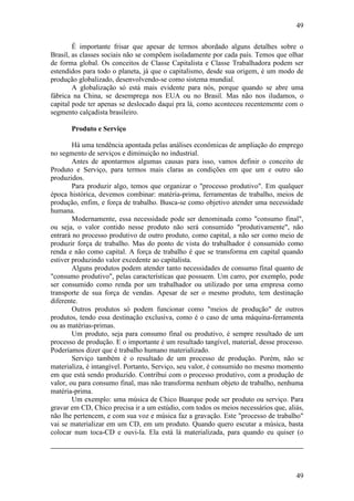 49
49
É importante frisar que apesar de termos abordado alguns detalhes sobre o
Brasil, as classes sociais não se compõem isoladamente por cada país. Temos que olhar
de forma global. Os conceitos de Classe Capitalista e Classe Trabalhadora podem ser
estendidos para todo o planeta, já que o capitalismo, desde sua origem, é um modo de
produção globalizado, desenvolvendo-se como sistema mundial.
A globalização só está mais evidente para nós, porque quando se abre uma
fábrica na China, se desemprega nos EUA ou no Brasil. Mas não nos iludamos, o
capital pode ter apenas se deslocado daqui pra lá, como aconteceu recentemente com o
segmento calçadista brasileiro.
Produto e Serviço
Há uma tendência apontada pelas análises econômicas de ampliação do emprego
no segmento de serviços e diminuição no industrial.
Antes de apontarmos algumas causas para isso, vamos definir o conceito de
Produto e Serviço, para termos mais claras as condições em que um e outro são
produzidos.
Para produzir algo, temos que organizar o "processo produtivo". Em qualquer
época histórica, devemos combinar: matéria-prima, ferramentas de trabalho, meios de
produção, enfim, e força de trabalho. Busca-se como objetivo atender uma necessidade
humana.
Modernamente, essa necessidade pode ser denominada como "consumo final",
ou seja, o valor contido nesse produto não será consumido "produtivamente", não
entrará no processo produtivo de outro produto, como capital, a não ser como meio de
produzir força de trabalho. Mas do ponto de vista do trabalhador é consumido como
renda e não como capital. A força de trabalho é que se transforma em capital quando
estiver produzindo valor excedente ao capitalista.
Alguns produtos podem atender tanto necessidades de consumo final quanto de
"consumo produtivo", pelas características que possuem. Um carro, por exemplo, pode
ser consumido como renda por um trabalhador ou utilizado por uma empresa como
transporte de sua força de vendas. Apesar de ser o mesmo produto, tem destinação
diferente.
Outros produtos só podem funcionar como "meios de produção" de outros
produtos, tendo essa destinação exclusiva, como é o caso de uma máquina-ferramenta
ou as matérias-primas.
Um produto, seja para consumo final ou produtivo, é sempre resultado de um
processo de produção. E o importante é um resultado tangível, material, desse processo.
Poderíamos dizer que é trabalho humano materializado.
Serviço também é o resultado de um processo de produção. Porém, não se
materializa, é intangível. Portanto, Serviço, seu valor, é consumido no mesmo momento
em que está sendo produzido. Contribui com o processo produtivo, com a produção de
valor, ou para consumo final, mas não transforma nenhum objeto de trabalho, nenhuma
matéria-prima.
Um exemplo: uma música de Chico Buarque pode ser produto ou serviço. Para
gravar em CD, Chico precisa ir a um estúdio, com todos os meios necessários que, aliás,
não lhe pertencem, e com sua voz e música faz a gravação. Este "processo de trabalho"
vai se materializar em um CD, em um produto. Quando quero escutar a música, basta
colocar num toca-CD e ouvi-la. Ela está lá materializada, para quando eu quiser (o
 