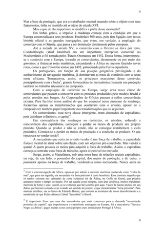 9
9
Mas a base da produção, que era o trabalhador manual atuando sobre o objeto com suas
ferramentas, tinha se mantido até o início do século XVI.
Mas o que de tão importante se modifica a partir desse momento?
Em linhas gerais, o impulso à mudança começa com a condição em que a
Europa comercializava seus produtos. Estabeleci 500 anos, pois têm ligação com nossa
história oficial e as grandes navegações, que eram, em verdade, a ampliação do
comércio com o Oriente, que passa a ser dominado diretamente pelos europeus.
Até a metade do século XV, o comércio com o Oriente se dava por terra.
Constantinopla (atual Istambul) era um importante entreposto comercial no
Mediterrâneo e foi tomada pelos Turcos Otomanos em 1452. Dessa forma, interrompeu-
se o comércio com a Europa, levando os comerciantes, diretamente ou por meio dos
governos, a financiar rotas marítimas, circundando a África ou mesmo fazendo novas
rotas, como a que Colombo tentou em 1492, patrocinado pela Coroa espanhola.
Os portugueses, em função de sua posição geográfica privilegiada e do
conhecimento da navegação marítima, já dominavam as rotas do comércio com a costa
norte africana. Tornaram-se, assim, os principais executores desse comércio,
principalmente com a Índia3
, grande fornecedora de mercadorias, baseada sua produção
também no trabalho artesanal e do camponês.
Com a ampliação do comércio na Europa, surge urna nova classe de
comerciantes que passam a concorrer com os produtos produzidos pelo modelo feudal e
pelos artesãos nos burgos. As Corporações de Ofícios passam a sofrer concorrência
externa. Para facilitar nossa análise do que foi essencial nesse processo de mudança,
focaremos apenas as transformações que ocorreram com o artesão, apesar de o
camponês ter também papel importante nas transformações que se seguiram.
Os comerciantes, essa nova classe emergente, eram chamados de capitalistas,
pois detinham o dinheiro, o capital4
.
Em conseqüência das mudanças no comércio, os artesãos, sofrendo a
concorrência dos capitalistas, começam a perder os meios de produzir seu próprio
produto. Quando se produz e não se vende, não se consegue restabelecer o ciclo
produtivo. Começa-se a perder os meios de produção e a condição de produzir. O que
resta para se vender então?
A mercadoria que resta ao artesão vender é sua força de trabalho, a capacidade
física e mental de atuar sobre um objeto, com um objetivo pré-concebido. Mas vender a
quem? A quem possuía os meios para adquirir a força de trabalho. Assim, o capitalista
começa a contratar essa força de trabalho, agora disponível no mercado.
Surge, assim, a Manufatura, sob uma nova base de relações sociais capitalistas,
ou seja, de um lado, o possuidor do capital, dos meios de produção, e do outro, o
possuidor apenas da força de trabalho, vendendo-a como mercadoria. Nunca antes na
3
Com a circunavegação da África, optou-se por adotar a corrente marítima conhecida como "volta do
mar", que para ser seguida, era necessário vir bem próximo à costa brasileira. Essa corrente impedia que
os navios caíssem nas calmarias da costa ocidental sul da África, no Golfo de Guiné, que poderia
aumentar muito o tempo do trajeto. Por ser aquela costa inóspita, com área desértica, muitos tripulantes
morriam de fome e sede. Assim, já se conhecia que havia terras por aqui. Vasco da Gama anotou em seu
diário que haviam avistado aves voando em sentido do poente, o que caracterizaria "terra próxima". Para
maiores detalhes, ver os livros de Eduardo Bueno, que contam as aventuras de nosso descobrimento e a
mentirinha de que Pedro Alvarez Cabral "descobriu" o Brasil.
4
É importante frisar que uma das mercadorias que mais concorreu para a chamada "acumulação
primitiva de capital", que impulsionava o capitalismo emergente na Europa, foi a mercadoria "Escravo
Negro da África", pagos muitas vezes com o próprio ouro extraído por Portugal à África.
 