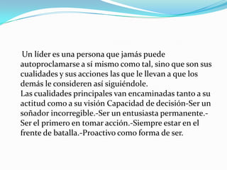 Un líder es una persona que jamás puede autoproclamarse a sí mismo como tal, sino que son sus cualidades y sus acciones las que le llevan a que los demás le consideren así siguiéndole. Las cualidades principales van encaminadas tanto a su actitud como a su visión Capacidad de decisión-Ser un soñador incorregible.-Ser un entusiasta permanente.-Ser el primero en tomar acción.-Siempre estar en el frente de batalla.-Proactivo como forma de ser.