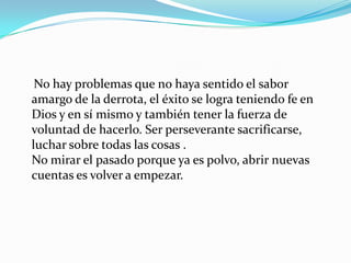 No hay problemas que no haya sentido el sabor amargo de la derrota, el éxito se logra teniendo fe en Dios y en sí mismo y también tener la fuerza de voluntad de hacerlo. Ser perseverante sacrificarse, luchar sobre todas las cosas .No mirar el pasado porque ya es polvo, abrir nuevas cuentas es volver a empezar.