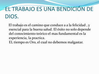 EL TRABAJO ES UNA BENDICIÓN DE DIOS. El trabajo es el camino que conduce a a la felicidad , y esencial para la buena salud. El éxito no solo depende del conocimiento teórico el mas fundamental es la experiencia, la practica.EL tiempo es Oro, el cual no debemos malgastar.