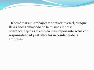 Debes Amar a tu trabajo y tendrás éxito en el, aunque lleves años trabajando en la misma empresa convéncete que es el empleo más importante actúa con responsabilidad y satisface las necesidades de la empresas.