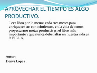 APROVECHAR EL TIEMPO ES ALGO PRODUCTIVO. Leer libro por lo menos cada tres meses para enriquecer tus conocimientos, en la vida debemos proyectarnos metas productivas; el libro más importante y que nunca debe faltar en nuestra vida es la BIBLIA.Autor:Denys López
