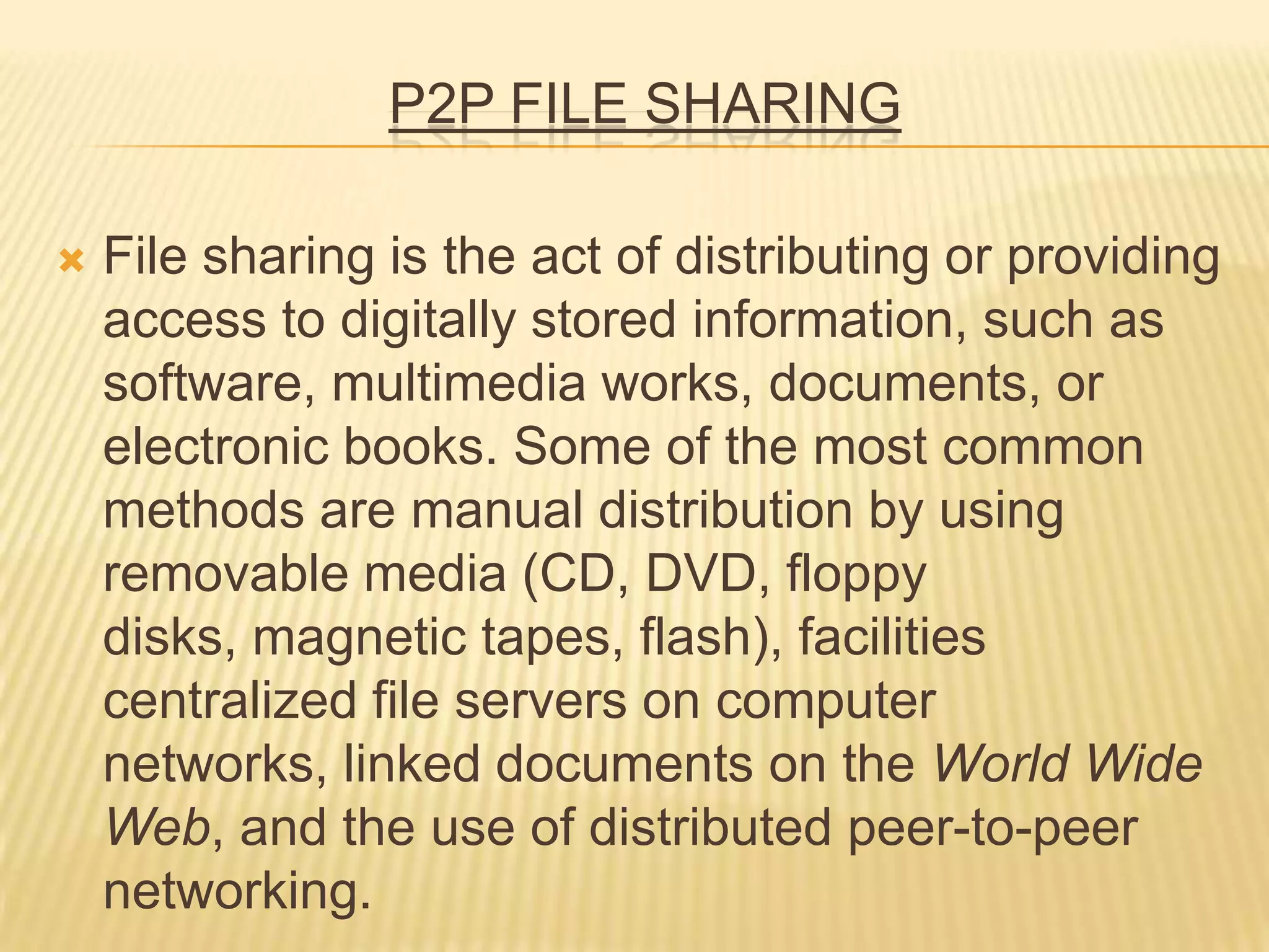 P2P FILE SHARING
 File sharing is the act of distributing or providing
access to digitally stored information, such as
software, multimedia works, documents, or
electronic books. Some of the most common
methods are manual distribution by using
removable media (CD, DVD, floppy
disks, magnetic tapes, flash), facilities
centralized file servers on computer
networks, linked documents on the World Wide
Web, and the use of distributed peer-to-peer
networking.
 