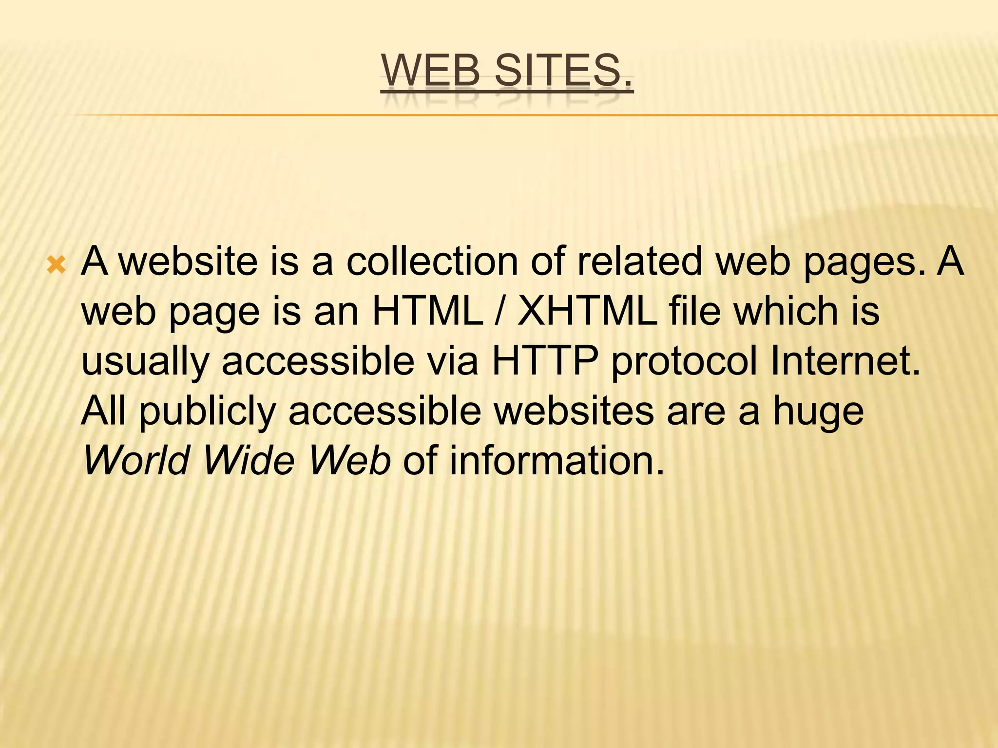 WEB SITES.
 A website is a collection of related web pages. A
web page is an HTML / XHTML file which is
usually accessible via HTTP protocol Internet.
All publicly accessible websites are a huge
World Wide Web of information.
 