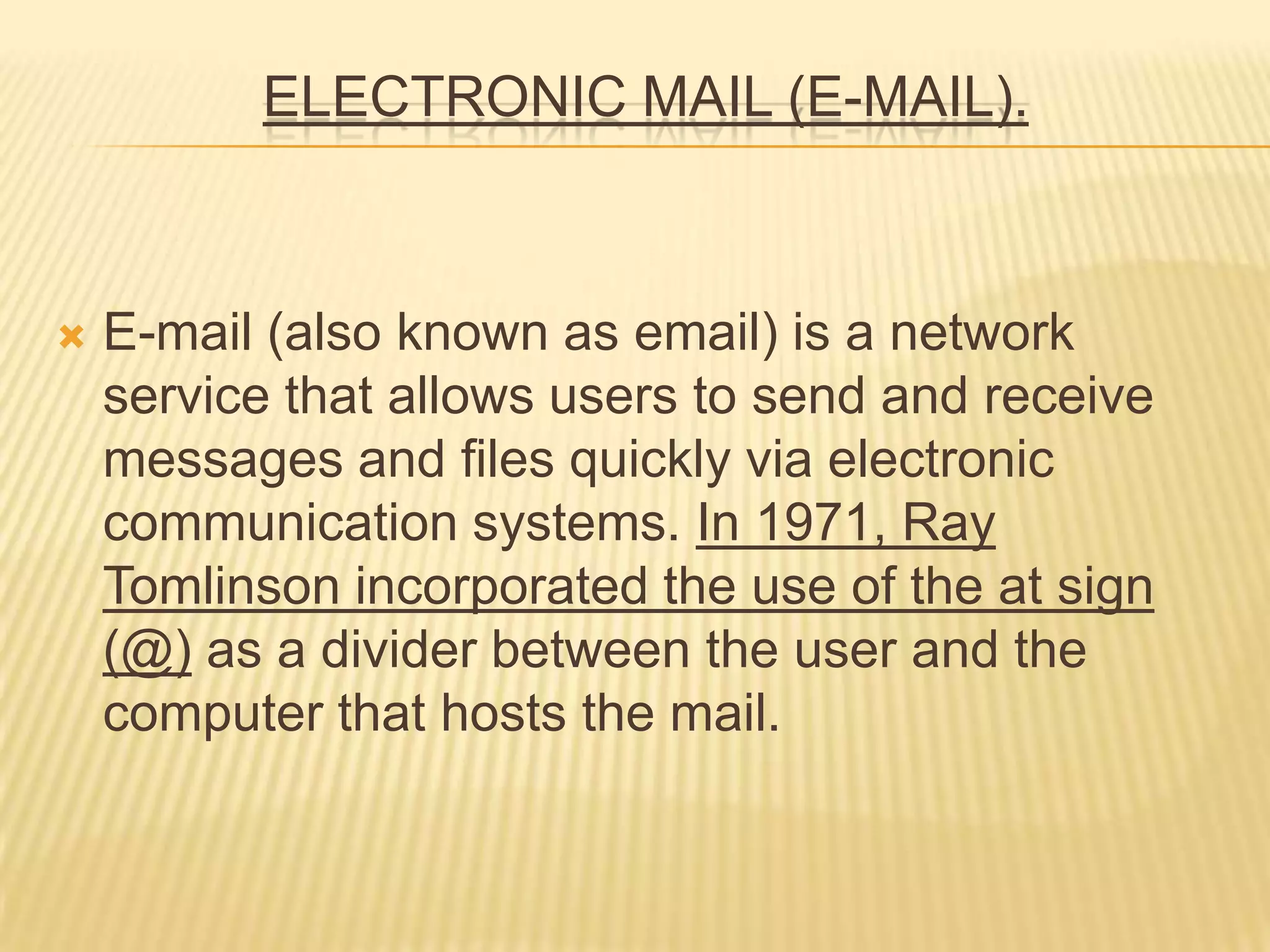 ELECTRONIC MAIL (E-MAIL).
 E-mail (also known as email) is a network
service that allows users to send and receive
messages and files quickly via electronic
communication systems. In 1971, Ray
Tomlinson incorporated the use of the at sign
(@) as a divider between the user and the
computer that hosts the mail.
 
