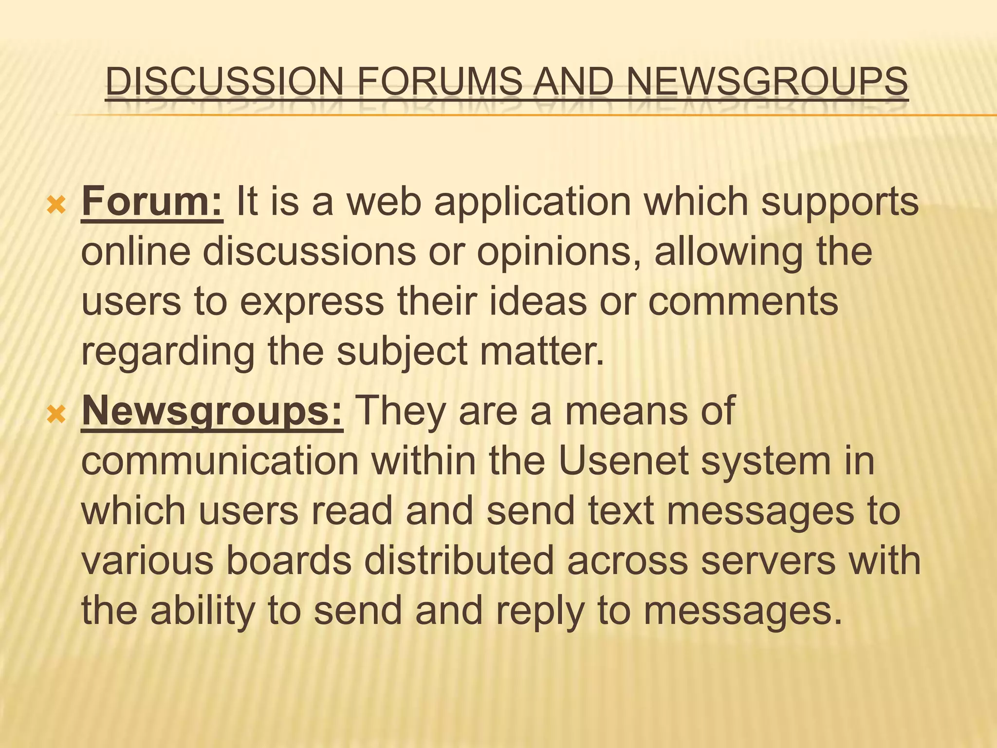 DISCUSSION FORUMS AND NEWSGROUPS
 Forum: It is a web application which supports
online discussions or opinions, allowing the
users to express their ideas or comments
regarding the subject matter.
 Newsgroups: They are a means of
communication within the Usenet system in
which users read and send text messages to
various boards distributed across servers with
the ability to send and reply to messages.
 