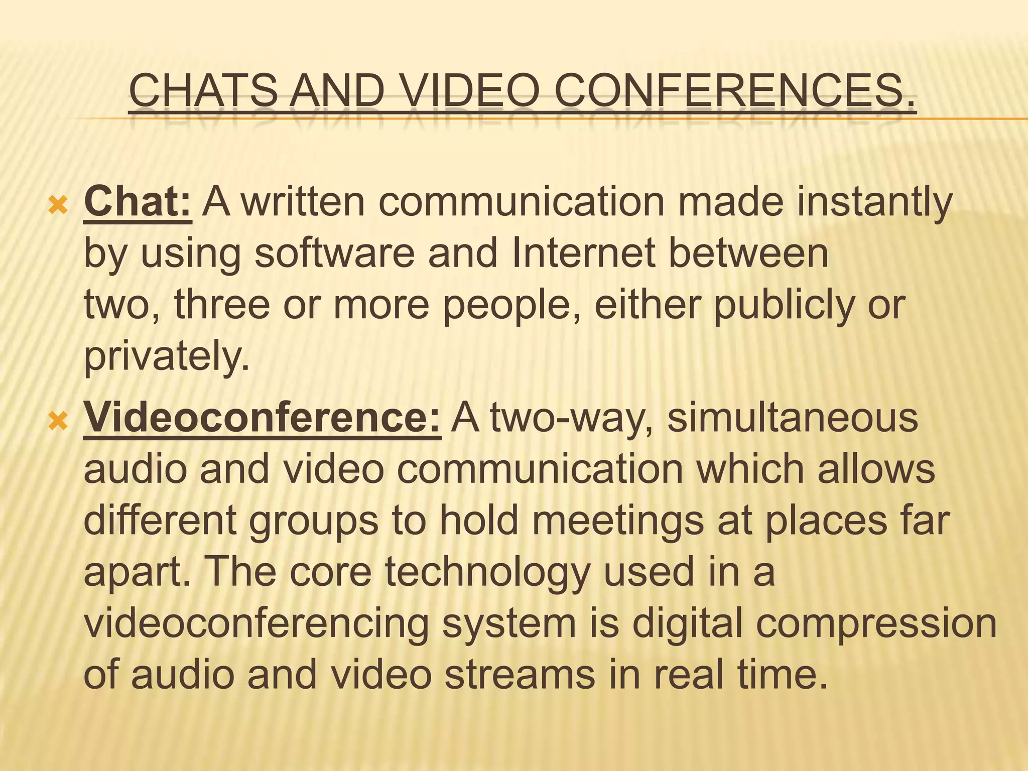 CHATS AND VIDEO CONFERENCES.
 Chat: A written communication made ​​instantly
by using software and Internet between
two, three or more people, either publicly or
privately.
 Videoconference: A two-way, simultaneous
audio and video communication which allows
different groups to hold meetings at places far
apart. The core technology used in a
videoconferencing system is digital compression
of audio and video streams in real time.
 