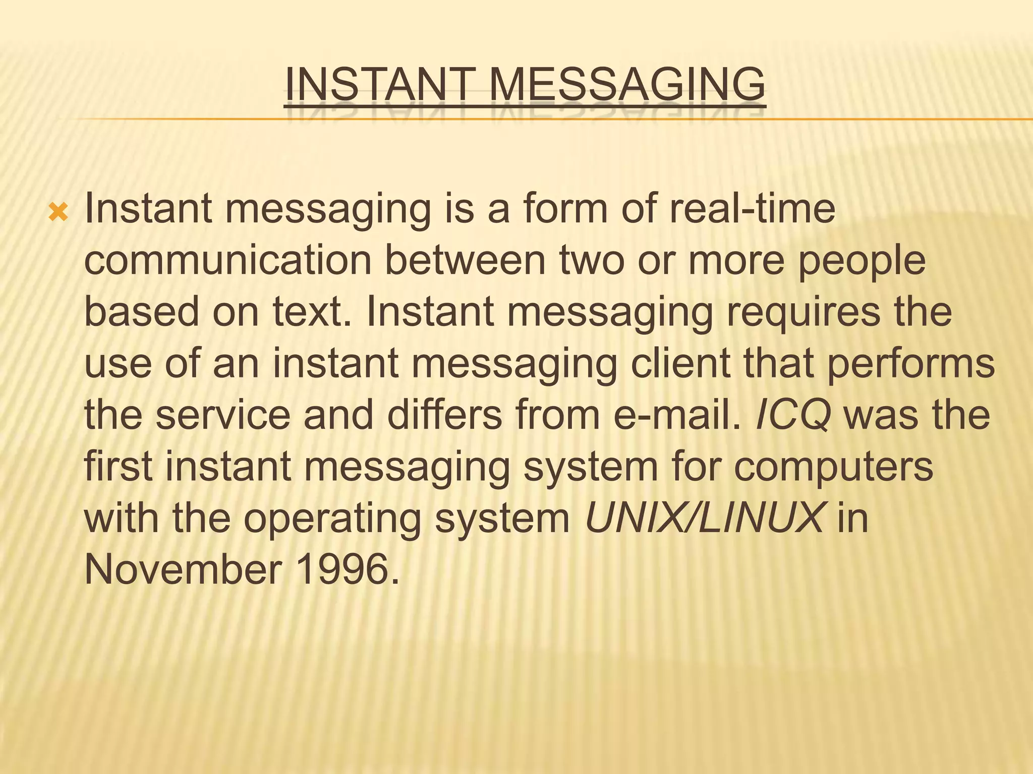 INSTANT MESSAGING
 Instant messaging is a form of real-time
communication between two or more people
based on text. Instant messaging requires the
use of an instant messaging client that performs
the service and differs from e-mail. ICQ was the
first instant messaging system for computers
with the operating system UNIX/LINUX in
November 1996.
 