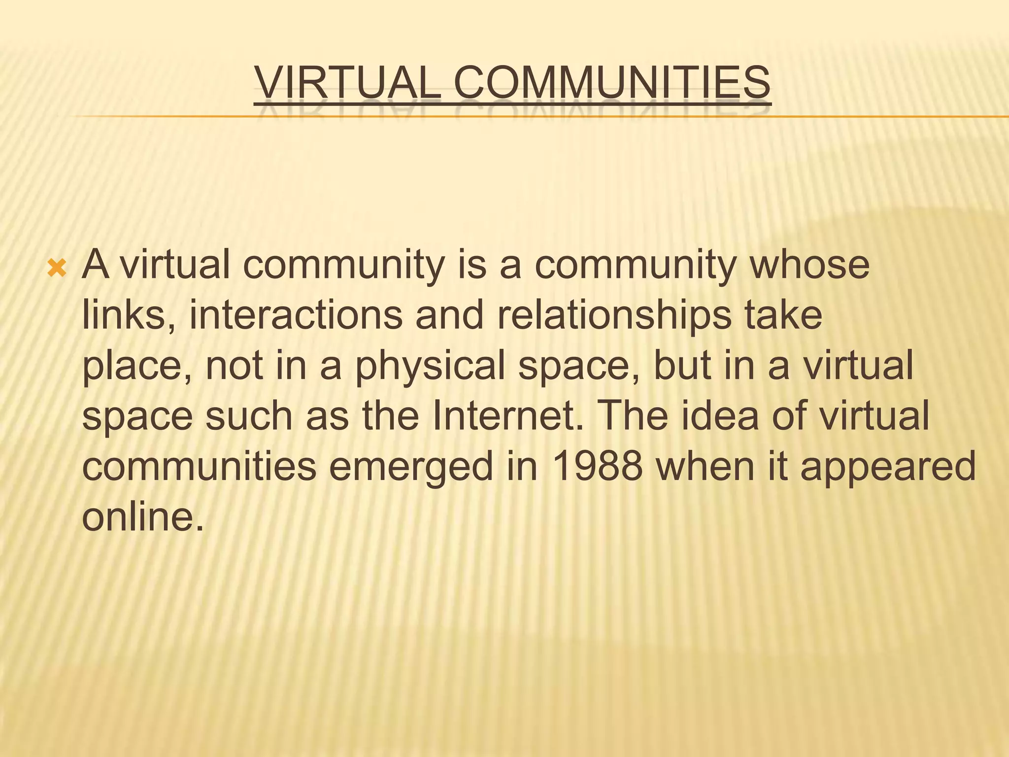 VIRTUAL COMMUNITIES
 A virtual community is a community whose
links, interactions and relationships take
place, not in a physical space, but in a virtual
space such as the Internet. The idea of virtual
communities emerged in 1988 when it appeared
online.
 