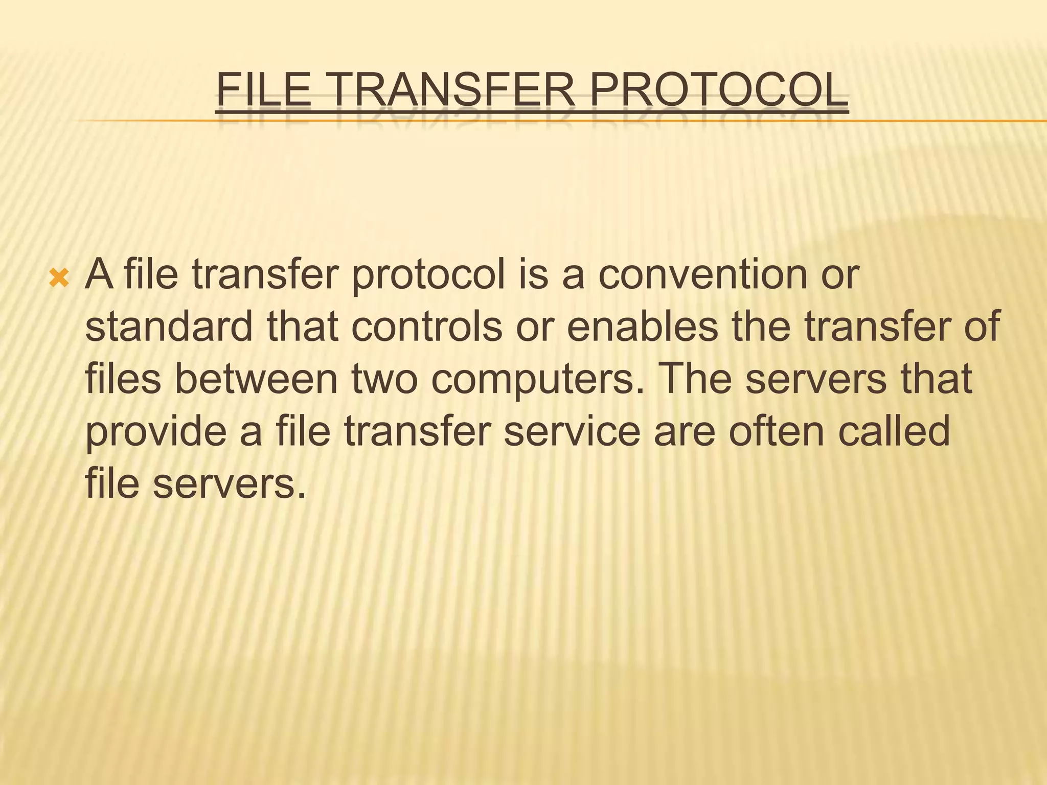 FILE TRANSFER PROTOCOL
 A file transfer protocol is a convention or
standard that controls or enables the transfer of
files between two computers. The servers that
provide a file transfer service are often called
file servers.
 