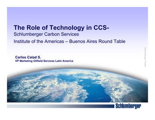 The Role of Technology in CCS-
Schlumberger Carbon Services
Institute of the Americas – Buenos Aires Round Table




                                                       Schlumberger Public
Carlos Calad S.
VP Marketing Oilfield Services Latin America
 