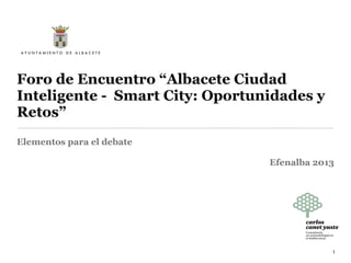 Foro de Encuentro “Albacete Ciudad
Inteligente - Smart City: Oportunidades y
Retos”
Elementos para el debate.
Moderador Carlos Canet.
Efenalba 2013
1
 