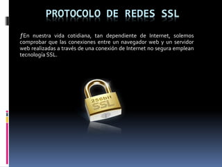 PROTOCOLO DE REDES SSL
ƒEn nuestra vida cotidiana, tan dependiente de Internet, solemos
comprobar que las conexiones entre un navegador web y un servidor
web realizadas a través de una conexión de Internet no segura emplean
tecnología SSL.
 
