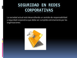SEGURIDAD EN REDES
CORPORATIVAS
La sociedad actual está desarrollando un sentido de responsabilidad
y seguridad corporativa que debe ser cumplido estrictamente por las
organizaciones.
 
