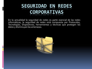 SEGURIDAD EN REDES
CORPORATIVAS
En la actualidad la seguridad de redes es parte esencial de las redes
informáticas, la seguridad de redes está compuesta por Protocolos,
Tecnologías, Dispositivos, herramientas y técnicas que protegen los
datos y disminuyan las amenazas.
 