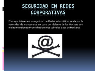 SEGURIDAD EN REDES
CORPORATIVAS
El mayor interés en la seguridad de Redes informáticas se da por la
necesidad de mantenerse un paso por delante de los Hackers con
malas intensiones (Pronto hablaremos sobre los tipos de Hackers).
 