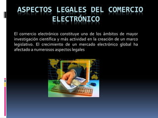 ASPECTOS LEGALES DEL COMERCIO
ELECTRÓNICO
El comercio electrónico constituye uno de los ámbitos de mayor
investigación científica y más actividad en la creación de un marco
legislativo. El crecimiento de un mercado electrónico global ha
afectado a numerosos aspectos legales
 