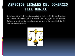 ASPECTOS LEGALES DEL COMERCIO
ELECTRÓNICO
Seguridad en la red y las transacciones, protección de los derechos
de propiedad intelectual y material con copyright en el entorno
digital, la gestión de los sistemas de pago, la legalidad de los
contratos electrónicos
 