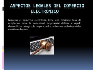 ASPECTOS LEGALES DEL COMERCIO
ELECTRÓNICO
Mientras el comercio electrónico tiene una creciente tasa de
aceptación entre la comunidad empresarial debido al rápido
desarrollo tecnológico, la mayoría de los problemas se derivan de las
cuestiones legales.
 