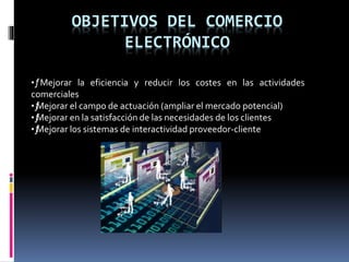 OBJETIVOS DEL COMERCIO
ELECTRÓNICO
•ƒMejorar la eficiencia y reducir los costes en las actividades
comerciales
•ƒMejorar el campo de actuación (ampliar el mercado potencial)
•ƒMejorar en la satisfacción de las necesidades de los clientes
•ƒMejorar los sistemas de interactividad proveedor-cliente
 