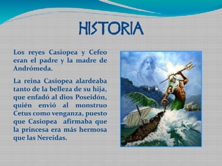 HISTORIA 
Los reyes Casiopea y Cefeo 
eran el padre y la madre de 
Andrómeda. 
La reina Casiopea alardeaba 
tanto de la belleza de su hija, 
que enfadó al dios Poseidón, 
quién envió al monstruo 
Cetus como venganza, puesto 
que Casiopea afirmaba que 
la princesa era más hermosa 
que las Nereidas. 

