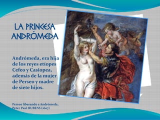 Haga clic en el icono para 
agregar una imagen LA PRINCESA 
ANDRÓMEDA 
Andrómeda, era hija 
de los reyes etíopes 
Cefeo y Casiopea, 
además de la mujer 
de Perseo y madre 
de siete hijos. 
Perseo liberando a Andrómeda, 
Peter Paul RUBENS (1607) 
 