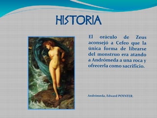 HISTORIA 
El oráculo de Zeus 
aconsejó a Cefeo que la 
única forma de librarse 
del monstruo era atando 
a Andrómeda a una roca y 
ofrecerla como sacrificio. 
Andrómeda, Edward POYNTER. 
 