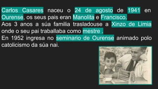 Carlos Casares naceu o 24 de agosto de 1941 en
Ourense, os seus pais eran Manolita e Francisco.
Aos 3 anos a súa familia trasladouse a Xinzo de Limia
onde o seu pai traballaba como mestre .
En 1952 ingresa no seminario de Ourense animado polo
catolicismo da súa nai.
 