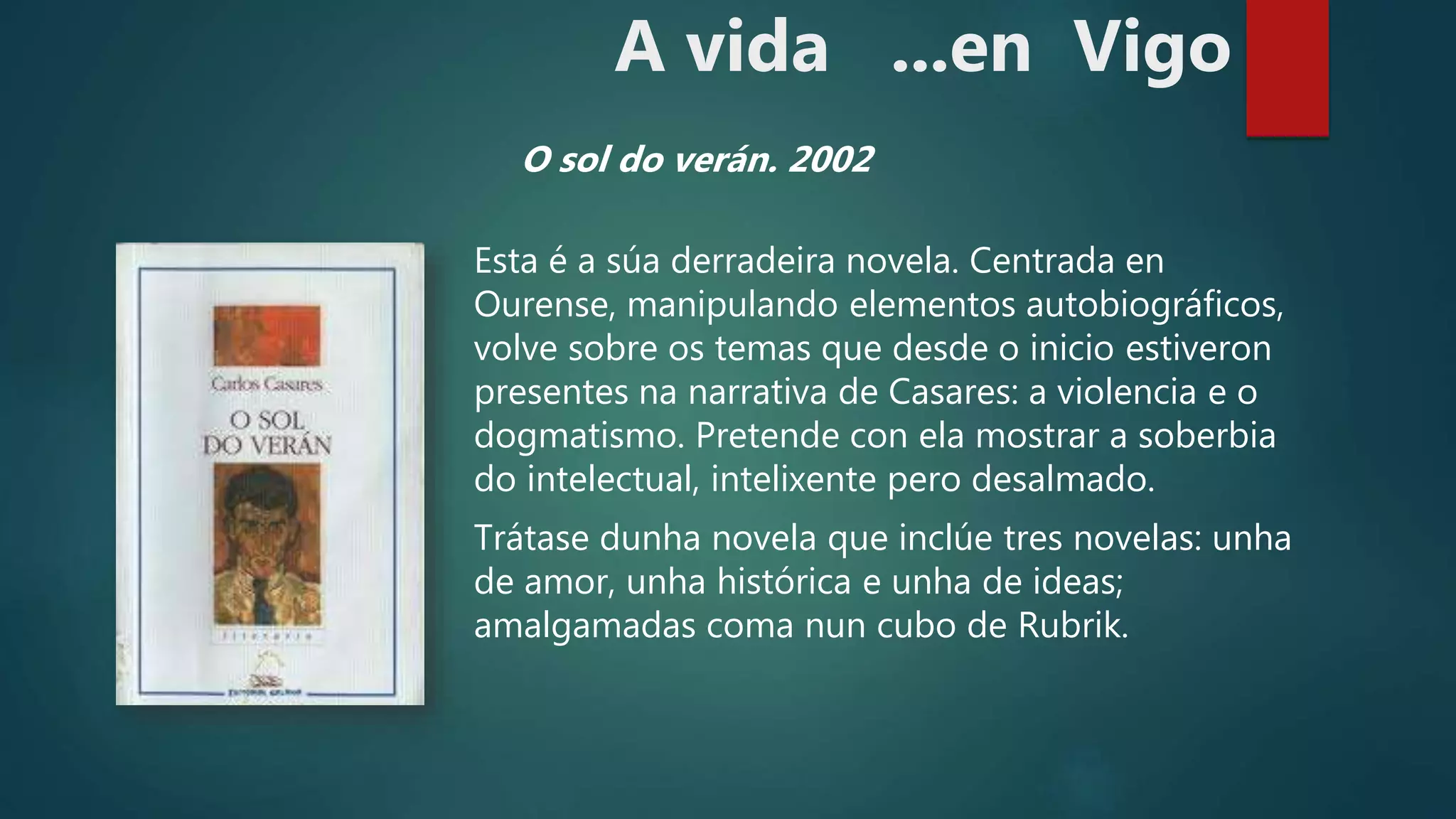 Esta é a súa derradeira novela. Centrada en
Ourense, manipulando elementos autobiográficos,
volve sobre os temas que desde o inicio estiveron
presentes na narrativa de Casares: a violencia e o
dogmatismo. Pretende con ela mostrar a soberbia
do intelectual, intelixente pero desalmado.
Trátase dunha novela que inclúe tres novelas: unha
de amor, unha histórica e unha de ideas;
amalgamadas coma nun cubo de Rubrik.
O sol do verán. 2002
A vida ...en Vigo
 