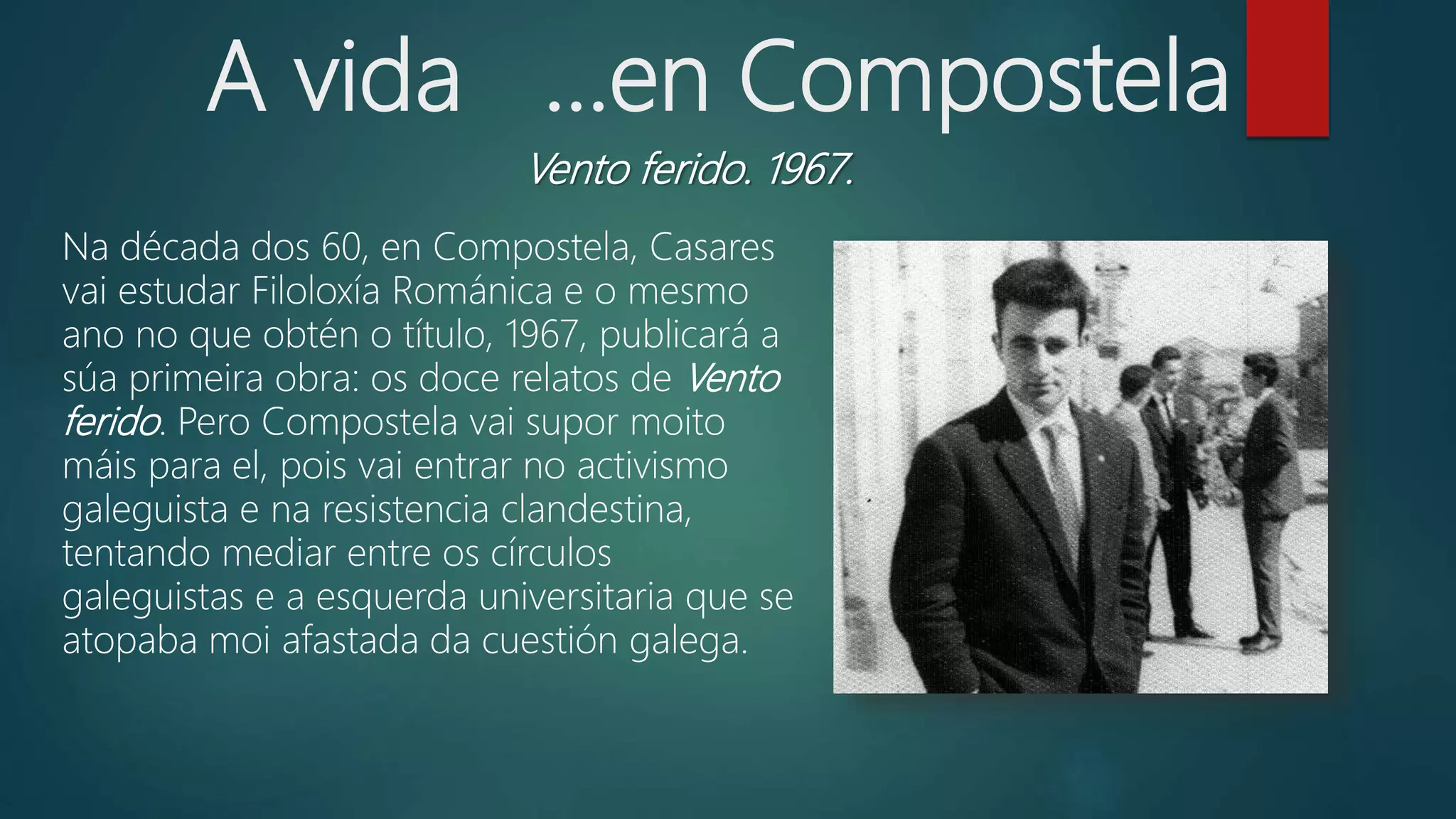 A vida ...en Compostela
Vento ferido. 1967.
Na década dos 60, en Compostela, Casares
vai estudar Filoloxía Románica e o mesmo
ano no que obtén o título, 1967, publicará a
súa primeira obra: os doce relatos de Vento
ferido. Pero Compostela vai supor moito
máis para el, pois vai entrar no activismo
galeguista e na resistencia clandestina,
tentando mediar entre os círculos
galeguistas e a esquerda universitaria que se
atopaba moi afastada da cuestión galega.
 