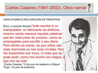 Carlos Casares (1941-2002). Obra narrativa
UNHA (POSIBLE) DECLARACIÓN DE PRINCIPIOS
[Para a creación literaria] “todo escritor é un
manipulador, un fabricante de artificios,
mesmo cando manexa aquelas palabras
que ten máis preto do corazón, como as
empregadas para escribir o seu diario.
Pero tamén as outras, as que utiliza nas
súas memorias ou nas súas novelas. Non
hai ilusionismo sen truco. O máis que se
pode pedir, como nos ocorre cos magos, é
que non se note”
(Carlos Casares, “O día que me regalaron a Miguel
Torga”, Un país de palabras).
1
 