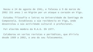 Naceu o 24 de agosto de 1941, e faleceu o 9 de marzo do
2002 (61 anos ) en Nigrán por un ataque o corazón en Vigo.
Estudou filosofía e letras na Universidade de Santiago de
Compostela. Estableceu a súa residencia en Vigo, onde
desenrolou a súa actividade cultural e profesional.
Foi elexido membro da R.A.G. EN 1977.
Colaborou en varias revistas e periódicos, que dirixiu
desde 1989 a 2002, o ano do seu falecemento.
 