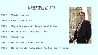 Narrativa adulta
1967 - Vento ferido
1969 - Cambio en tres
1975 - Xoguetes pra un tempo prohibido
1979 - Os escuros soños de Clío
1980 - Ilustrima
1987 - Os mortos daquel verán
1994 - Na marxe de cada día: follas dun diario
 