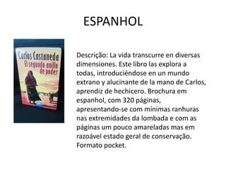 ESPANHOL
Descrição: La vida transcurre en diversas
dimensiones. Este libro las explora a
todas, introduciéndose en un mundo
extrano y alucinante de la mano de Carlos,
aprendiz de hechicero. Brochura em
espanhol, com 320 páginas,
apresentando-se com mínimas ranhuras
nas extremidades da lombada e com as
páginas um pouco amareladas mas em
razoável estado geral de conservação.
Formato pocket.
 
