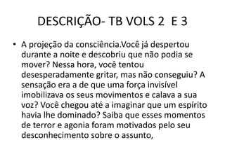 DESCRIÇÃO- TB VOLS 2 E 3
• A projeção da consciência.Você já despertou
durante a noite e descobriu que não podia se
mover? Nessa hora, você tentou
desesperadamente gritar, mas não conseguiu? A
sensação era a de que uma força invisível
imobilizava os seus movimentos e calava a sua
voz? Você chegou até a imaginar que um espírito
havia lhe dominado? Saiba que esses momentos
de terror e agonia foram motivados pelo seu
desconhecimento sobre o assunto,
 
