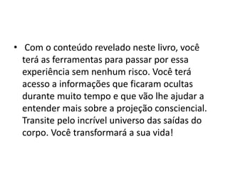 • Com o conteúdo revelado neste livro, você
terá as ferramentas para passar por essa
experiência sem nenhum risco. Você terá
acesso a informações que ficaram ocultas
durante muito tempo e que vão lhe ajudar a
entender mais sobre a projeção consciencial.
Transite pelo incrível universo das saídas do
corpo. Você transformará a sua vida!
 