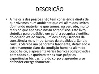 DESCRIÇÃO
• A maioria das pessoas não tem consciência direta de
que vivemos num ambiente que vai além dos limites
do mundo material, e que somos, na verdade, muito
mais do que apenas o nosso corpo físico. Este livro
sintetiza para o público em geral a pesquisa científica
do doutor Waldo Vieira, um dos pesquisadores da
consciência mais importantes da atualidade. Sandie
Gustus oferece um panorama fascinante, detalhado e
extremamente claro da condição humana além do
corpo físico, e apresenta várias técnicas comprovadas
para todos que queiram ter as suas próprias
experiências lúcidas fora do corpo e aprender a se
defender energeticamente.
 
