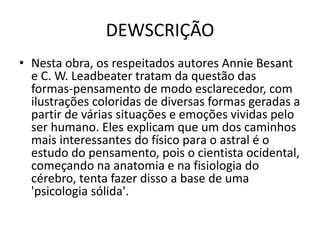 DEWSCRIÇÃO
• Nesta obra, os respeitados autores Annie Besant
e C. W. Leadbeater tratam da questão das
formas-pensamento de modo esclarecedor, com
ilustrações coloridas de diversas formas geradas a
partir de várias situações e emoções vividas pelo
ser humano. Eles explicam que um dos caminhos
mais interessantes do físico para o astral é o
estudo do pensamento, pois o cientista ocidental,
começando na anatomia e na fisiologia do
cérebro, tenta fazer disso a base de uma
'psicologia sólida'.
 