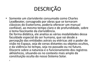 DESCRIÇÃO
• Somente um clarividente consumado como Charles
Leadbeater, consagrado por obras que se tornaram
clássicos do Esoterismo, poderia oferecer um manual
confiável, ao mesmo tempo claro e de profundidade, sobre
o tema fascinante da clarividência.
De forma didática, ele analisa as várias modalidades dessa
faculdade especial do ser humano, que vai desde a
percepção das entidades astrais ou etéricas até o poder de
visão no Espaço, seja de cenas distantes ou objetos ocultos,
e da vidência no tempo, seja no passado ou no futuro.
Discorre sobre a natureza e o funcionamento dos registros
akháshicos, situando-os no contexto mais amplo da
constituição oculta do nosso Sistema Solar.
,
 