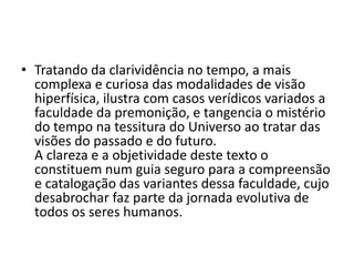 • Tratando da clarividência no tempo, a mais
complexa e curiosa das modalidades de visão
hiperfísica, ilustra com casos verídicos variados a
faculdade da premonição, e tangencia o mistério
do tempo na tessitura do Universo ao tratar das
visões do passado e do futuro.
A clareza e a objetividade deste texto o
constituem num guia seguro para a compreensão
e catalogação das variantes dessa faculdade, cujo
desabrochar faz parte da jornada evolutiva de
todos os seres humanos.
 