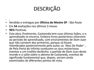DESCRIÇÃO
• ,
• Vendido e entregue por Oficina do Mestre SP - São Paulo
• Em 54 avaliações nos últimos 3 meses
• 96% Positivas
• Esta obra, finalmente, Castaneda tem suas últimas lições, e o
aprendizado se encerra. Embora livros posteriores retornem
ao período de aprendizado, com ensinamentos de Dom Juan
que não constam dos primeiros, porque só foram
relembrados posteriormente pelo autor, os ´Atos Do Poder´ ,
de Pela Porta do Infinito conduzem os seus misteriosos
eventos a um insólito desfecho: a partida de Dom Juan deste
mundo e o salto sobre o abismo de Castaneda, eventos de
significado fundamental que, depois, seriam ainda
examinados de diferentes pontos de vista.
 