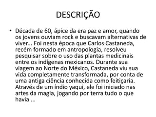 DESCRIÇÃO
• Década de 60, ápice da era paz e amor, quando
os jovens ouviam rock e buscavam alternativas de
viver... Foi nesta época que Carlos Castaneda,
recém formado em antropologia, resolveu
pesquisar sobre o uso das plantas medicinais
entre os indígenas mexicanos. Durante sua
viagem ao Norte do México, Castaneda viu sua
vida completamente transformada, por conta de
uma antiga ciência conhecida como feitiçaria.
Através de um índio yaqui, ele foi iniciado nas
artes da magia, jogando por terra tudo o que
havia ...
 