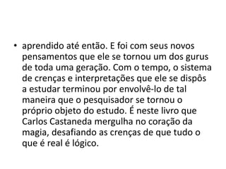 • aprendido até então. E foi com seus novos
pensamentos que ele se tornou um dos gurus
de toda uma geração. Com o tempo, o sistema
de crenças e interpretações que ele se dispôs
a estudar terminou por envolvê-lo de tal
maneira que o pesquisador se tornou o
próprio objeto do estudo. É neste livro que
Carlos Castaneda mergulha no coração da
magia, desafiando as crenças de que tudo o
que é real é lógico.
 