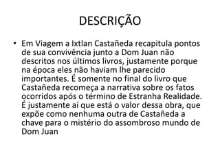 DESCRIÇÃO
• Em Viagem a Ixtlan Castañeda recapitula pontos
de sua convivência junto a Dom Juan não
descritos nos últimos livros, justamente porque
na época eles não haviam lhe parecido
importantes. É somente no final do livro que
Castañeda recomeça a narrativa sobre os fatos
ocorridos após o término de Estranha Realidade.
É justamente aí que está o valor dessa obra, que
expõe como nenhuma outra de Castañeda a
chave para o mistério do assombroso mundo de
Dom Juan
 