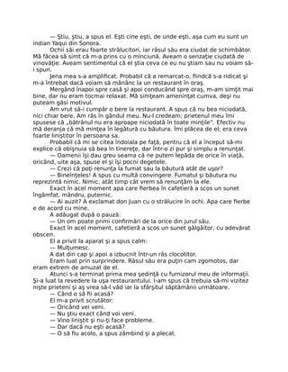 — Ştiu, ştiu, a spus el. Eşti cine eşti, de unde eşti, aşa cum eu sunt un
indian Yaqui din Sonora.
Ochii săi erau foarte strălucitori, iar râsul său era ciudat de schimbător.
Mă făcea să simt că m-a prins cu o minciună. Aveam o senzaţie ciudată de
vinovăţie. Aveam sentimentul că el ştia ceva ce eu nu ştiam sau nu voiam să-
i spun.
Jena mea s-a ampliﬁcat. Probabil că a remarcat-o, ﬁindcă s-a ridicat şi
m-a întrebat dacă voiam să mănânc la un restaurant în oraş.
Mergând înapoi spre casă şi apoi conducând spre oraş, m-am simţit mai
bine, dar nu eram tocmai relaxat. Mă simţeam ameninţat cumva, deşi nu
puteam găsi motivul.
Am vrut să-i cumpăr o bere la restaurant. A spus că nu bea niciodată,
nici chiar bere. Am râs în gândul meu. Nu-l credeam; prietenul meu îmi
spusese că „bătrânul nu era aproape niciodată în toate minţile”. Efectiv nu
mă deranja că mă minţea în legătură cu băutura. Îmi plăcea de el; era ceva
foarte liniştitor în persoana sa.
Probabil că mi se citea îndoiala pe faţă, pentru că el a început să-mi
explice că obişnuia să bea în tinereţe, dar într-o zi pur şi simplu a renunţat.
— Oamenii îşi dau greu seama că ne putem lepăda de orice în viaţă,
oricând, uite aşa, spuse el şi îşi pocni degetele.
— Crezi că poţi renunţa la fumat sau la băutură atât de uşor?
— Bineînţeles! A spus cu multă convingere. Fumatul şi băutura nu
reprezintă nimic. Nimic, atât timp cât vrem să renunţăm la ele.
Exact în acel moment apa care ﬁerbea în cafetieră a scos un sunet
îngâmfat, mândru, puternic.
— Ai auzit? A exclamat don Juan cu o strălucire în ochi. Apa care ﬁerbe
e de acord cu mine.
A adăugat după o pauză:
— Un om poate primi conﬁrmări de la orice din jurul său.
Exact în acel moment, cafetieră a scos un sunet gâlgâitor, cu adevărat
obscen.
El a privit la aparat şi a spus calm:
— Mulţumesc.
A dat din cap şi apoi a izbucnit într-un râs clocotitor.
Eram luat prin surprindere. Râsul său era puţin cam zgomotos, dar
eram extrem de amuzat de el.
Atunci s-a terminat prima mea şedinţă cu furnizorul meu de informaţii.
Şi-a luat la revedere la uşa restaurantului. I-am spus că trebuia să-mi vizitez
nişte prieteni şi aş vrea să-l văd iar la sfârşitul săptămânii următoare.
— Când o să ﬁi acasă?
El m-a privit scrutător:
— Oricând vei veni.
— Nu ştiu exact când voi veni.
— Vino liniştit şi nu-ţi face probleme.
— Dar dacă nu eşti acasă?
— O să ﬁu acolo, a spus zâmbind şi a plecat.
 